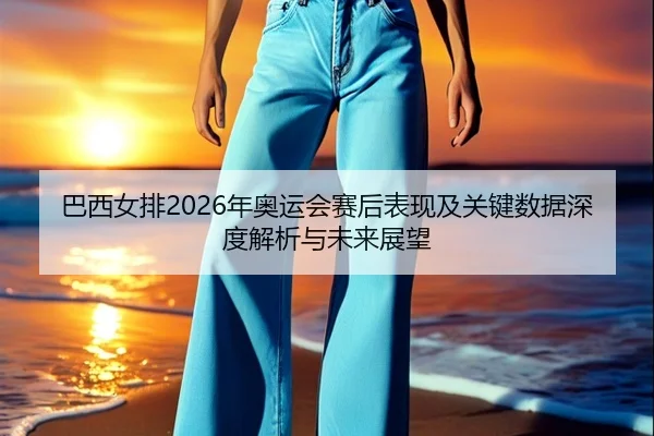 巴西女排2026年奥运会赛后表现及关键数据深度解析与未来展望