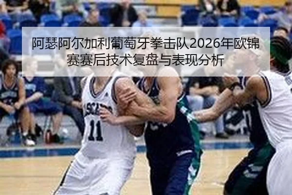 阿瑟阿尔加利葡萄牙拳击队2026年欧锦赛赛后技术复盘与表现分析